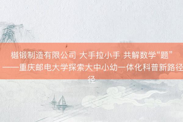 樾锻制造有限公司 大手拉小手 共解数学“题” ——重庆邮电大学探索大中小幼一体化科普新路径