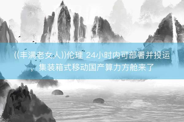 ((丰满老女人))伦理 24小时内可部署并投运，集装箱式移动国产算力方舱来了