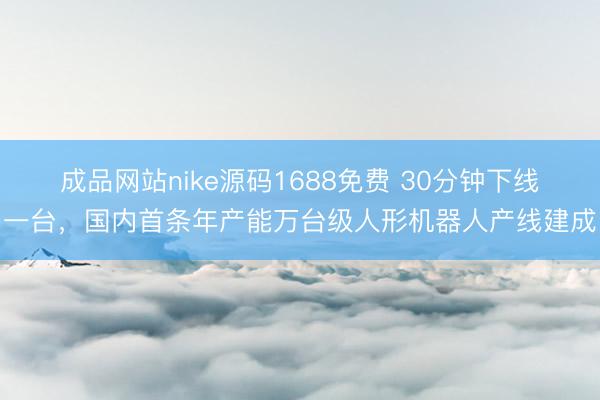 成品网站nike源码1688免费 30分钟下线一台，国内首条年产能万台级人形机器人产线建成