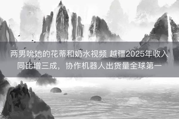 两男吮她的花蒂和奶水视频 越疆2025年收入同比增三成，协作机器人出货量全球第一
