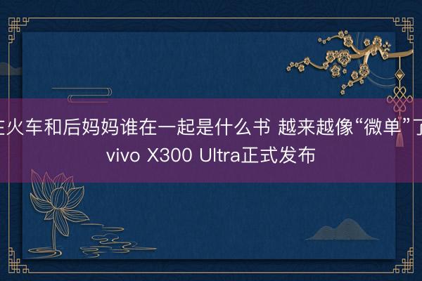 在火车和后妈妈谁在一起是什么书 越来越像“微单”了，vivo X300 Ultra正式发布