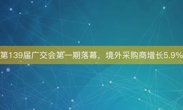 第139届广交会第一期落幕，境外采购商增长5.9%