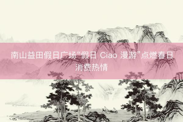 南山益田假日广场“假日 Ciao 漫游”点燃春日消费热情