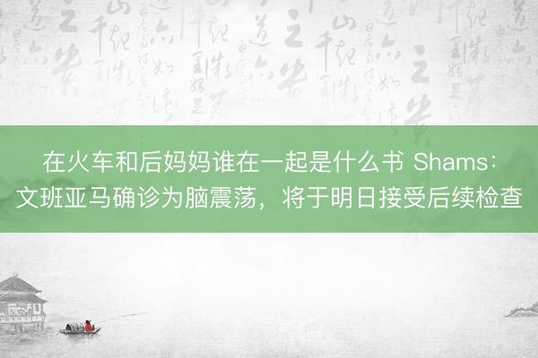 在火车和后妈妈谁在一起是什么书 Shams：文班亚马确诊为脑震荡，将于明日接受后续检查