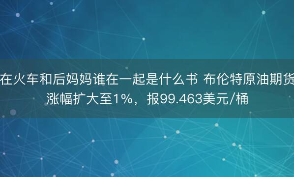 在火车和后妈妈谁在一起是什么书 布伦特原油期货涨幅扩大至1%，报99.463美元/桶