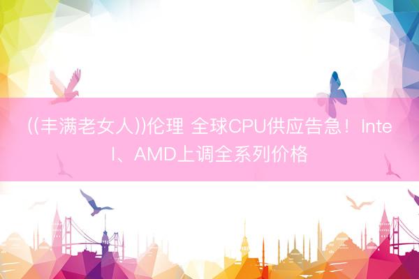 ((丰满老女人))伦理 全球CPU供应告急！Intel、AMD上调全系列价格