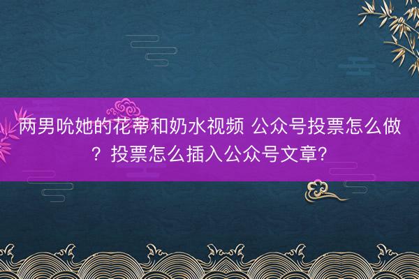 两男吮她的花蒂和奶水视频 公众号投票怎么做？投票怎么插入公众号文章？