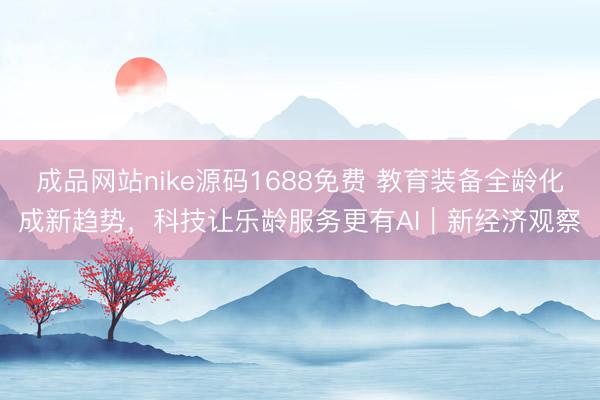 成品网站nike源码1688免费 教育装备全龄化成新趋势，科技让乐龄服务更有AI｜新经济观察