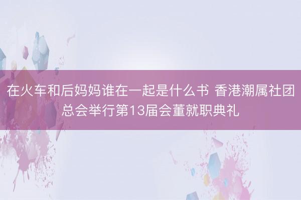 在火车和后妈妈谁在一起是什么书 香港潮属社团总会举行第13届会董就职典礼