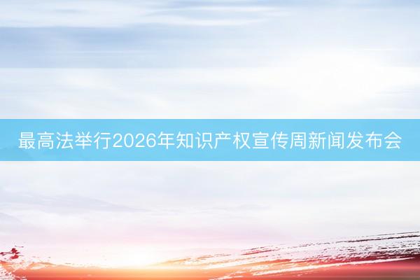 最高法举行2026年知识产权宣传周新闻发布会