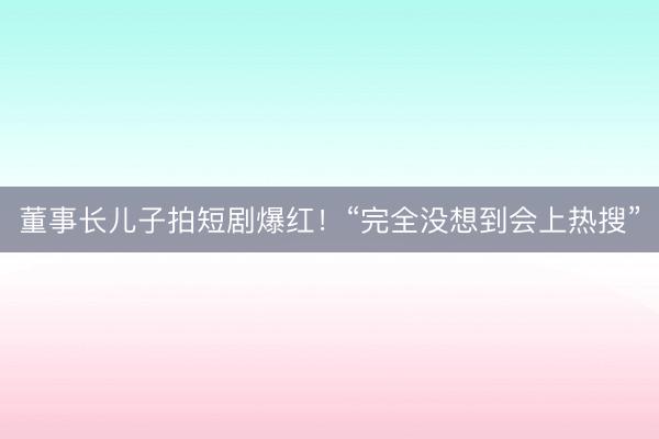 董事长儿子拍短剧爆红！“完全没想到会上热搜”