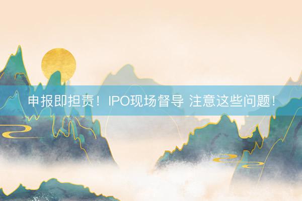 申报即担责！IPO现场督导 注意这些问题！