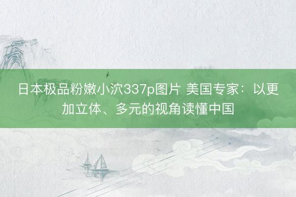 日本极品粉嫩小泬337p图片 美国专家：以更加立体、多元的视角读懂中国