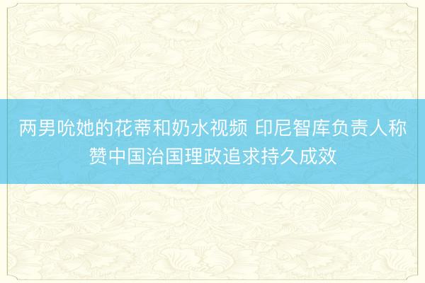 两男吮她的花蒂和奶水视频 印尼智库负责人称赞中国治国理政追求持久成效