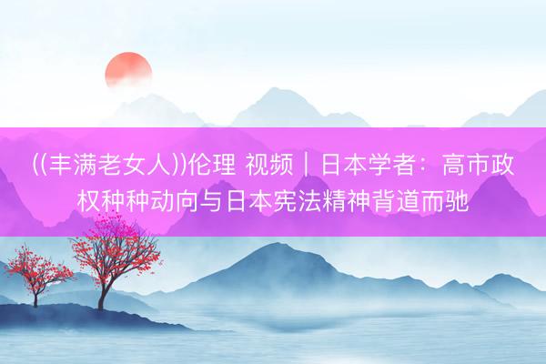 ((丰满老女人))伦理 视频｜日本学者：高市政权种种动向与日本宪法精神背道而驰