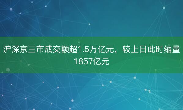 沪深京三市成交额超1.5万亿元，较上日此时缩量1857亿元