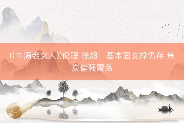 ((丰满老女人))伦理 徐超：基本面支撑仍存 焦炭偏强震荡