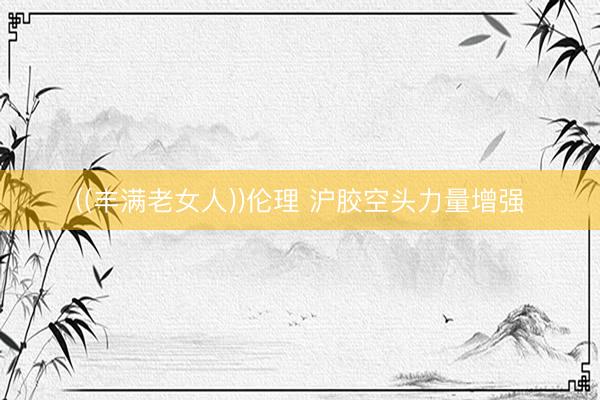 ((丰满老女人))伦理 沪胶空头力量增强