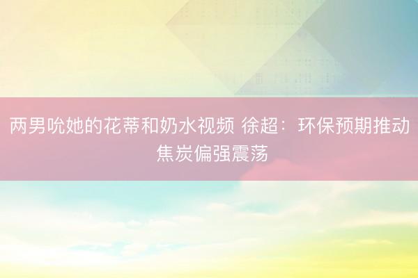 两男吮她的花蒂和奶水视频 徐超：环保预期推动 焦炭偏强震荡