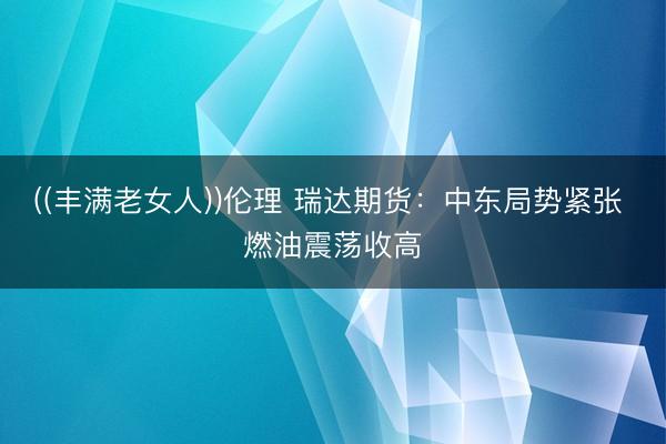 ((丰满老女人))伦理 瑞达期货：中东局势紧张 燃油震荡收高