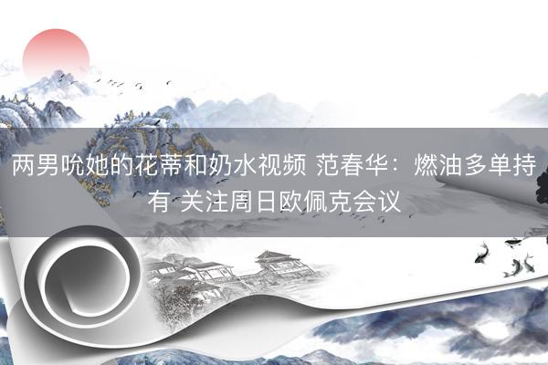 两男吮她的花蒂和奶水视频 范春华：燃油多单持有 关注周日欧佩克会议