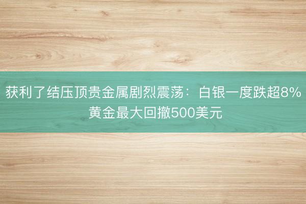 获利了结压顶贵金属剧烈震荡：白银一度跌超8% 黄金最大回撤500美元