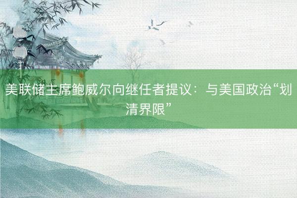 美联储主席鲍威尔向继任者提议：与美国政治“划清界限”