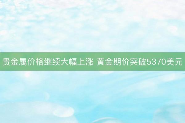 贵金属价格继续大幅上涨 黄金期价突破5370美元
