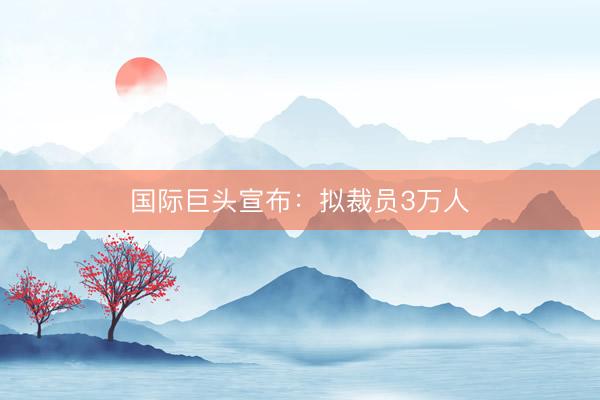 国际巨头宣布：拟裁员3万人