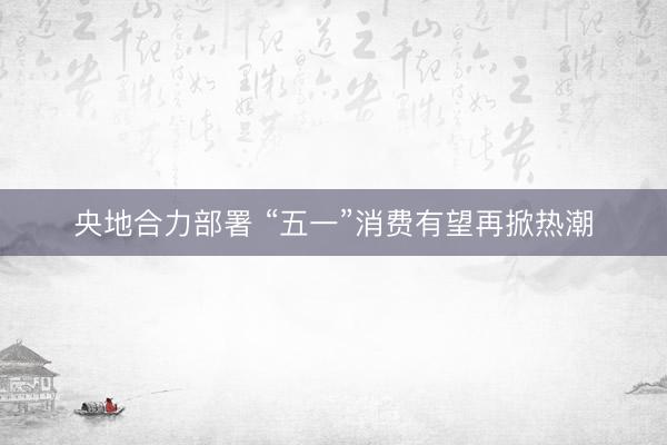 央地合力部署 “五一”消费有望再掀热潮