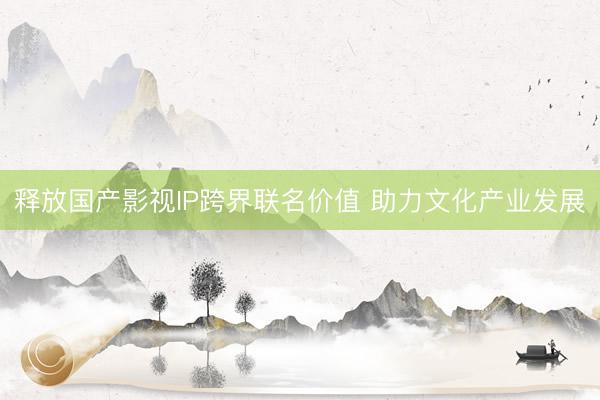 释放国产影视IP跨界联名价值 助力文化产业发展