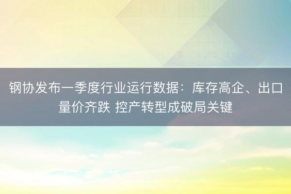 钢协发布一季度行业运行数据：库存高企、出口量价齐跌 控产转型成破局关键