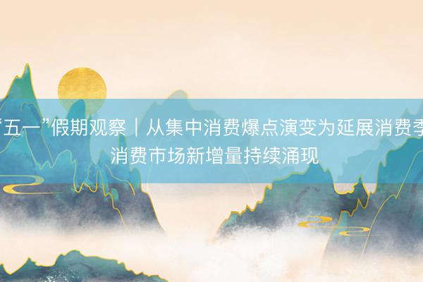 “五一”假期观察｜从集中消费爆点演变为延展消费季 消费市场新增量持续涌现