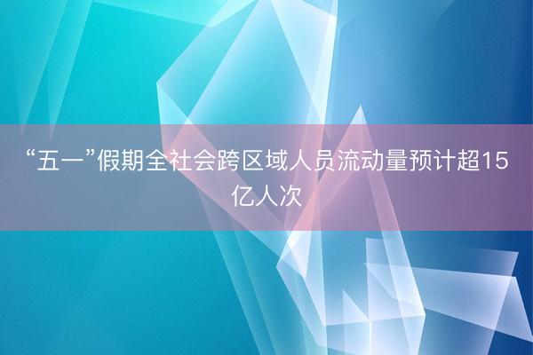 “五一”假期全社会跨区域人员流动量预计超15亿人次