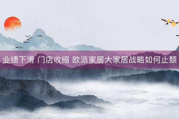 业绩下滑 门店收缩 欧派家居大家居战略如何止颓