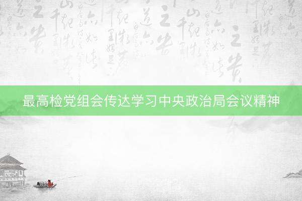 最高检党组会传达学习中央政治局会议精神