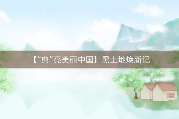 【“典”亮美丽中国】黑土地焕新记