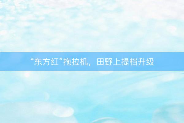“东方红”拖拉机，田野上提档升级