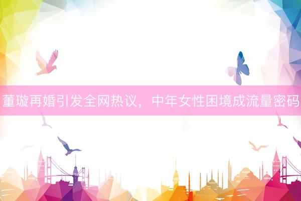董璇再婚引发全网热议，中年女性困境成流量密码