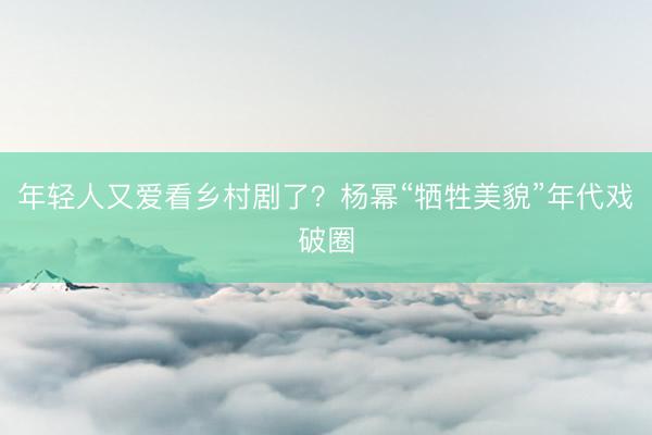 年轻人又爱看乡村剧了？杨幂“牺牲美貌”年代戏破圈