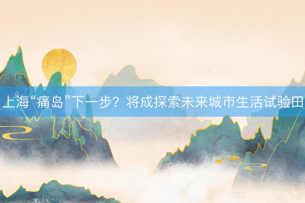上海“痛岛”下一步？将成探索未来城市生活试验田