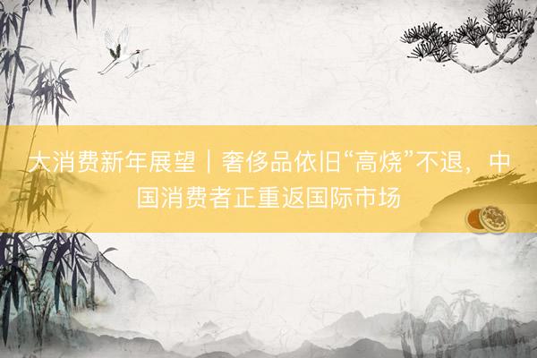 大消费新年展望｜奢侈品依旧“高烧”不退，中国消费者正重返国际市场