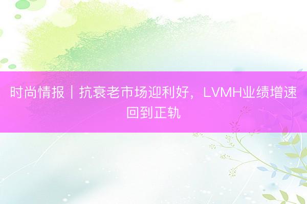 时尚情报｜抗衰老市场迎利好，LVMH业绩增速回到正轨