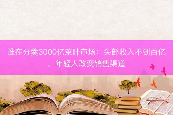 谁在分羹3000亿茶叶市场：头部收入不到百亿，年轻人改变销售渠道