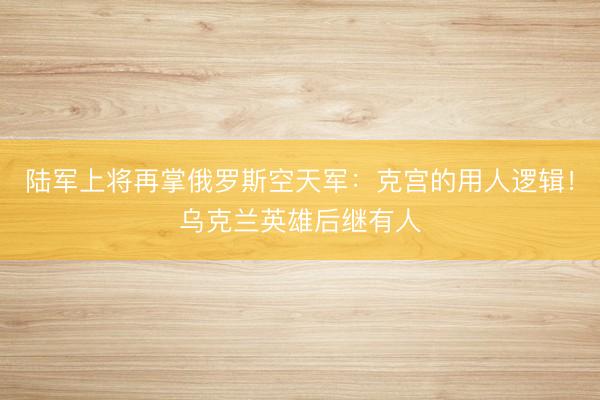 陆军上将再掌俄罗斯空天军：克宫的用人逻辑！乌克兰英雄后继有人