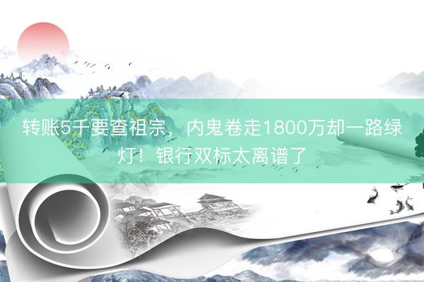 转账5千要查祖宗，内鬼卷走1800万却一路绿灯！银行双标太离谱了