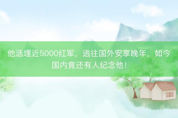 他活埋近5000红军，逃往国外安享晚年，如今国内竟还有人纪念他！