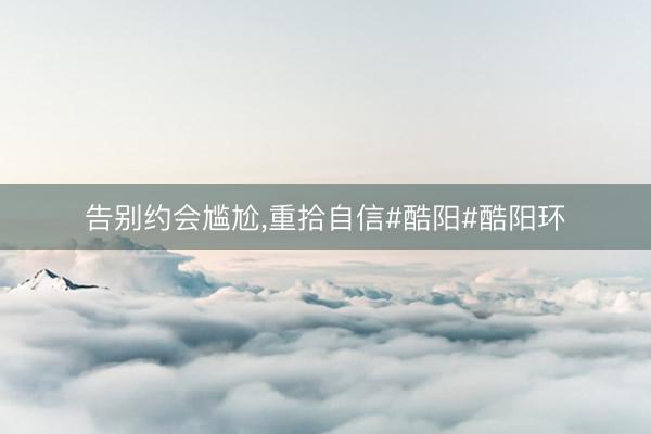 告别约会尴尬，重拾自信#酷阳#酷阳环