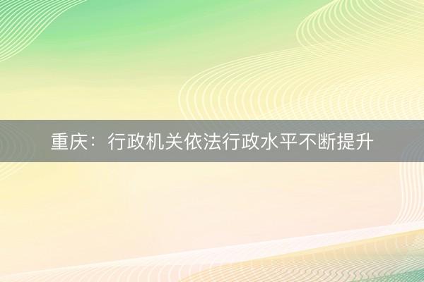 重庆：行政机关依法行政水平不断提升