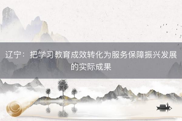 辽宁：把学习教育成效转化为服务保障振兴发展的实际成果